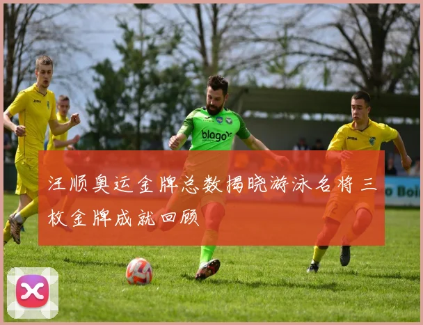 汪顺奥运金牌总数揭晓游泳名将三枚金牌成就回顾
