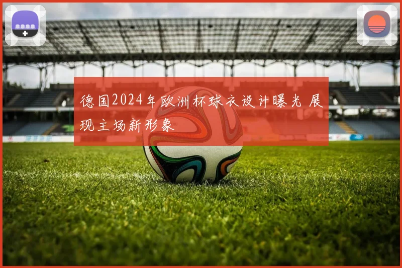 德国2024年欧洲杯球衣设计曝光 展现主场新形象