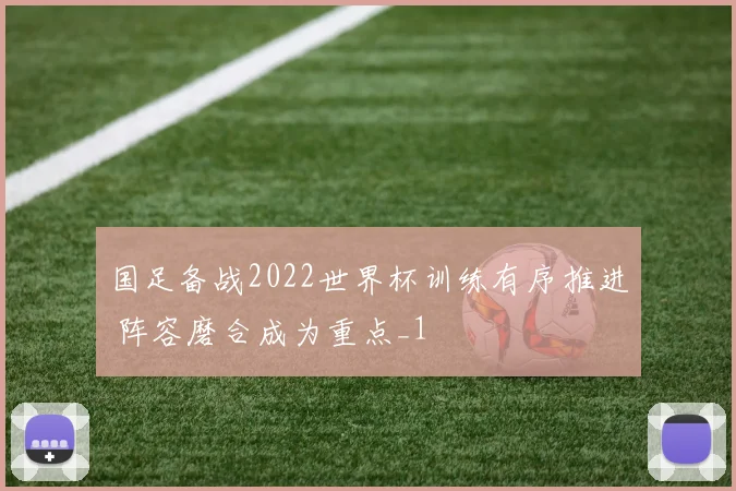 国足备战2022世界杯训练有序推进 阵容磨合成为重点_1