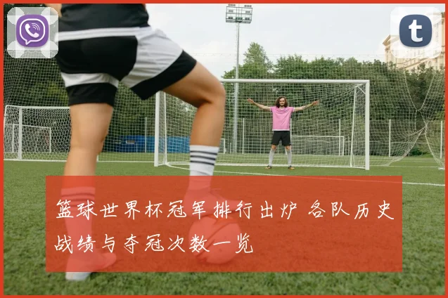 篮球世界杯冠军排行出炉 各队历史战绩与夺冠次数一览
