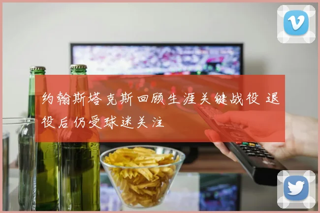 约翰斯塔克斯回顾生涯关键战役 退役后仍受球迷关注