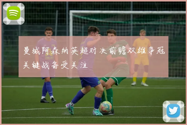 曼城阿森纳英超对决前瞻双雄争冠关键战备受关注