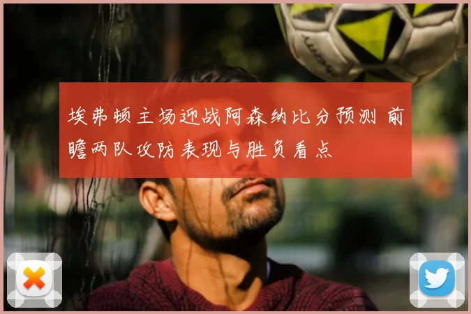 埃弗顿主场迎战阿森纳比分预测 前瞻两队攻防表现与胜负看点