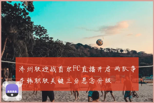 济州联迎战首尔FC直播开启 两队争夺韩职联关键三分悬念升级
