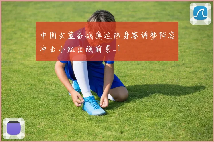 中国女篮备战奥运热身赛调整阵容冲击小组出线前景_1