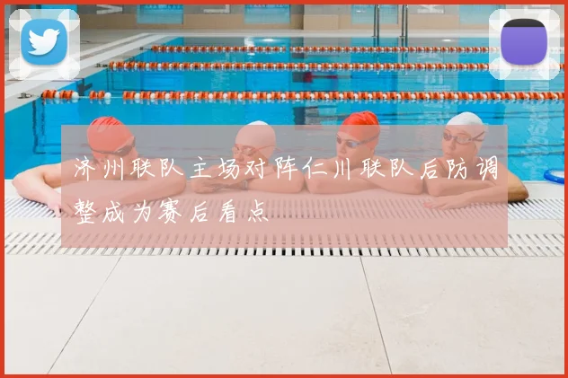 济州联队主场对阵仁川联队后防调整成为赛后看点