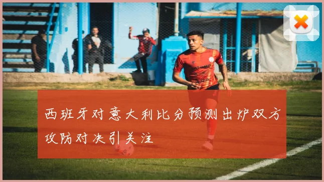 西班牙对意大利比分预测出炉双方攻防对决引关注