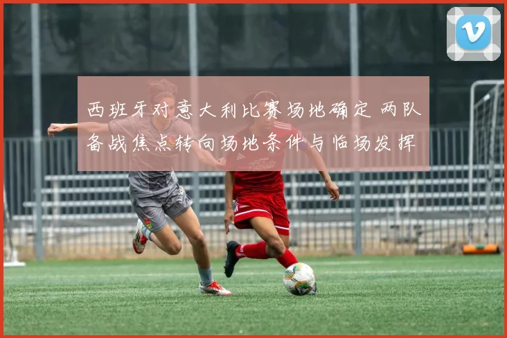 西班牙对意大利比赛场地确定 两队备战焦点转向场地条件与临场发挥