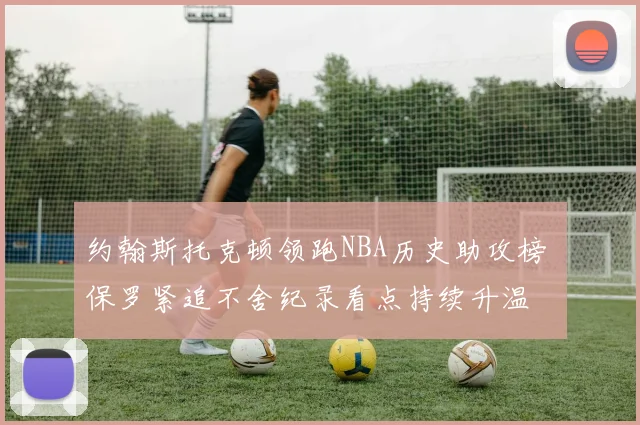 约翰斯托克顿领跑NBA历史助攻榜 保罗紧追不舍纪录看点持续升温