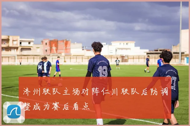 济州联队主场对阵仁川联队后防调整成为赛后看点