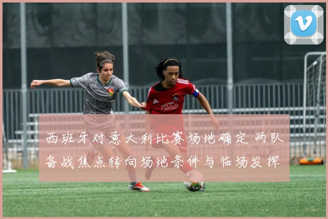西班牙对意大利比赛场地确定 两队备战焦点转向场地条件与临场发挥