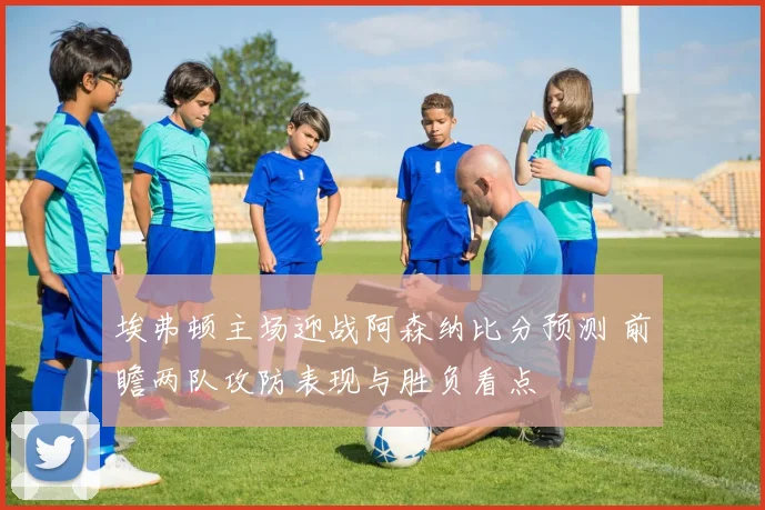 埃弗顿主场迎战阿森纳比分预测 前瞻两队攻防表现与胜负看点
