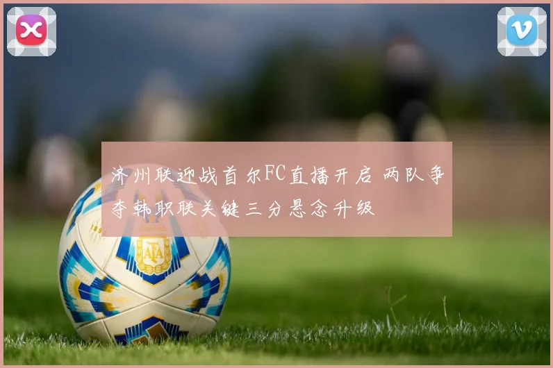 济州联迎战首尔FC直播开启 两队争夺韩职联关键三分悬念升级