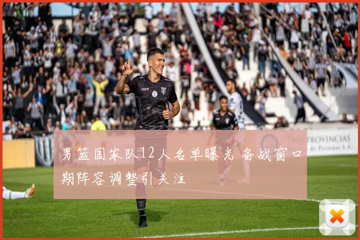 男篮国家队12人名单曝光 备战窗口期阵容调整引关注
