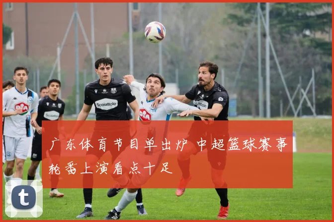 广东体育节目单出炉 中超篮球赛事轮番上演看点十足