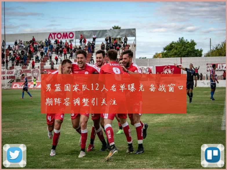 男篮国家队12人名单曝光 备战窗口期阵容调整引关注