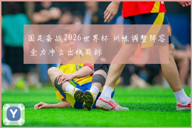 国足备战2026世界杯 训练调整阵容 全力冲击出线目标