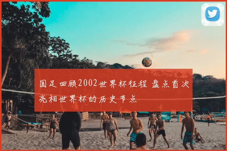 国足回顾2002世界杯征程 盘点首次亮相世界杯的历史节点