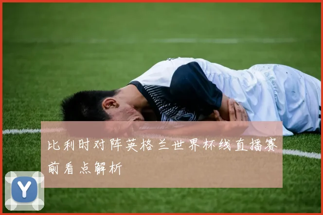 比利时对阵英格兰世界杯线直播赛前看点解析