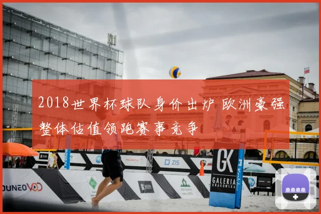 2018世界杯球队身价出炉 欧洲豪强整体估值领跑赛事竞争