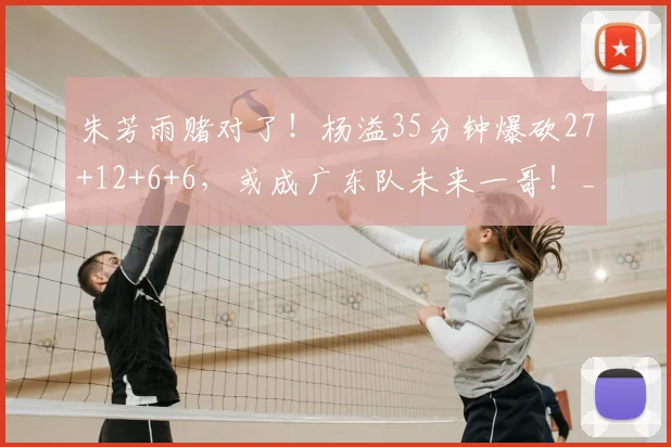 朱芳雨赌对了！杨溢35分钟爆砍27+12+6+6，或成广东队未来一哥！_徐杰_比赛_北京
