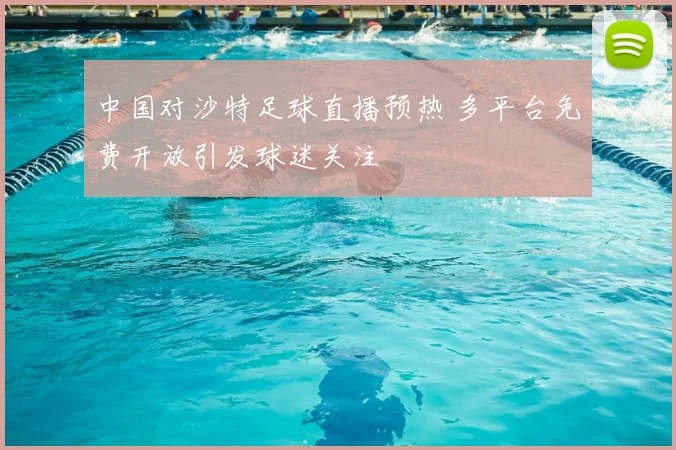 中国对沙特足球直播预热 多平台免费开放引发球迷关注