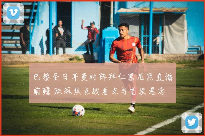 巴黎圣日耳曼对阵拜仁慕尼黑直播前瞻 欧冠焦点战看点与首发悬念