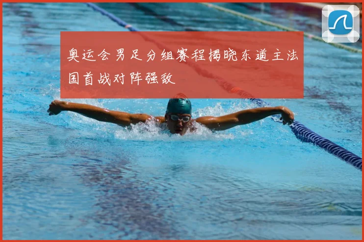 奥运会男足分组赛程揭晓东道主法国首战对阵强敌