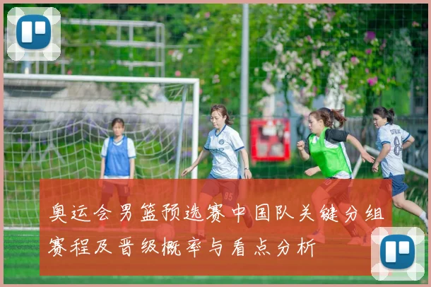 奥运会男篮预选赛中国队关键分组赛程及晋级概率与看点分析