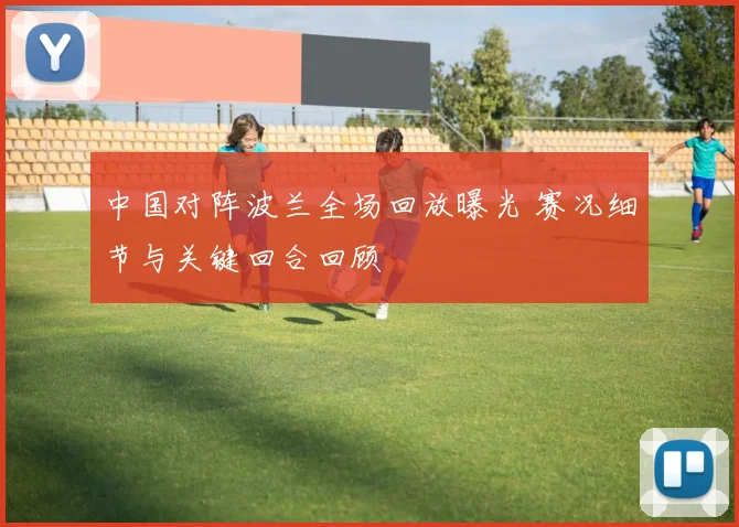 中国对阵波兰全场回放曝光 赛况细节与关键回合回顾