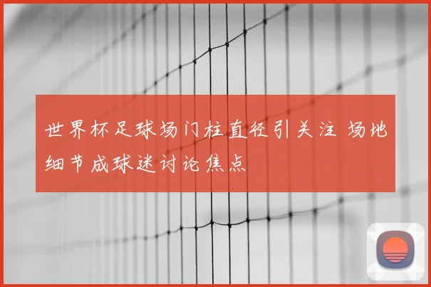 世界杯足球场门柱直径引关注 场地细节成球迷讨论焦点