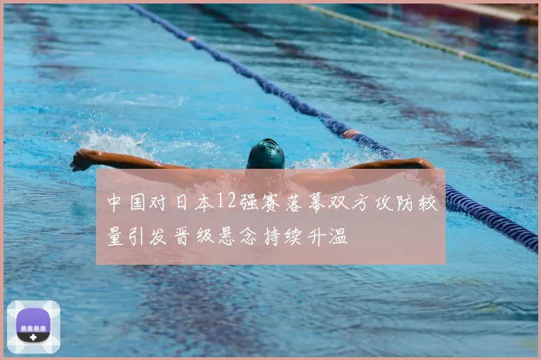 中国对日本12强赛落幕双方攻防较量引发晋级悬念持续升温