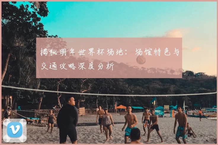 揭秘明年世界杯场地：场馆特色与交通攻略深度分析