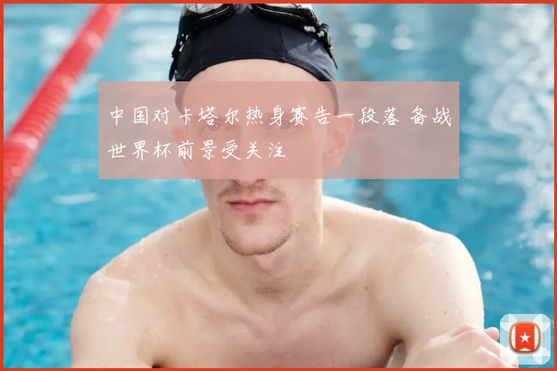中国对卡塔尔热身赛告一段落 备战世界杯前景受关注