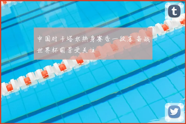中国对卡塔尔热身赛告一段落 备战世界杯前景受关注